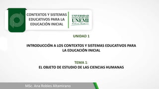 CONTEXTOS Y SISTEMAS
EDUCATIVOS PARA LA
EDUCACIÓN INICIAL
TEMA 1:
EL OBJETO DE ESTUDIO DE LAS CIENCIAS HUMANAS
MSc. Ana Robles Altamirano
UNIDAD 1
INTRODUCCIÓN A LOS CONTEXTOS Y SISTEMAS EDUCATIVOS PARA
LA EDUCACIÓN INICIAL
 