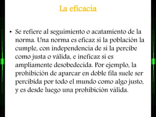 La eficacia
• Se refiere al seguimiento o acatamiento de la
norma. Una norma es eficaz si la población la
cumple, con independencia de si la percibe
como justa o válida, e ineficaz si es
ampliamente desobedecida. Por ejemplo, la
prohibición de aparcar en doble fila suele ser
percibida por todo el mundo como algo justo,
y es desde luego una prohibición válida.
 