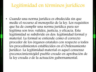 Legitimidad en términos jurídicos
• Cuando una norma jurídica es obedecida sin que
medie el recurso al monopolio de la ley. Los requisitos
que ha de cumplir una norma jurídica para ser
legítima son tres: validez, justicia, y eficacia. Esta
legitimidad se subdivide en dos: legitimidad formal y
material. La formal se entiende como el correcto
proceder de los órganos estatales con respecto a todos
los procedimientos establecidos en el Ordenamiento
Jurídico. La legitimidad material es aquel consenso
(reconocimiento)del pueblo creado en aprobación de
la ley creada o de la actuación gubernamental.
 