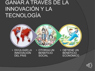 GANAR A TRAVÉS DE LA
INNOVACIÓN Y LA
TECNOLOGÍA
• OBTIENE UN
BENEFICIO
ECONÓMICO
• OTORGA UN
BENEFICIO
SOCIAL
• DIVULGAR LA
INNOVACIÓN
DEL PÁIS
 