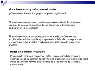 Movimiento social y redes de movimiento
¿Cómo se conforman los grupos de poder regionales?
El movimiento social es una acción colectiva resultado de un cálculo
racional de costos y beneficios de los diferentes individuos que
participan en la movilización
El movimiento social es, entonces una forma de acción colectiva
amplia y de carácter popular que apela a la solidaridad para promover
e impedir cambios sociales con base en los intereses de los actores
sociales.
Redes de movimiento sociales
Conjunto de redes de interacción entre una pluralidad de grupos y
organizaciones que parten de las mismas creencias, con igual solidaridad
y que desarrollan formas conflictuales de acción fuera de la espera
institucional.
 