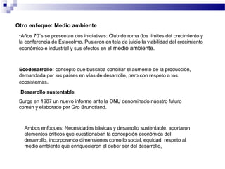 Otro enfoque: Medio ambiente
•Años 70´s se presentan dos iniciativas: Club de roma (los límites del crecimiento y
la conferencia de Estocolmo. Pusieron en tela de juicio la viabilidad del crecimiento
económico e industrial y sus efectos en el medio ambiente.
Ecodesarrollo: concepto que buscaba conciliar el aumento de la producción,
demandada por los países en vías de desarrollo, pero con respeto a los
ecosistemas.
Desarrollo sustentable
Surge en 1987 un nuevo informe ante la ONU denominado nuestro futuro
común y elaborado por Gro Brundtland.
Ambos enfoques: Necesidades básicas y desarrollo sustentable, aportaron
elementos críticos que cuestionaban la concepción económica del
desarrollo, incorporando dimensiones como lo social, equidad, respeto al
medio ambiente que enriquecieron el deber ser del desarrollo,
 
