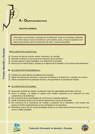 5
4.- OBJETIVOS DIDÁCTICOS
OBJETIVO GENERAL
DE CARÁCTER CONCEPTUAL:
Conocer los tipos de mochila, partes, colocación y su montaje.
Aprender el porqué y él para qué de la marcación de los senderos.
Conocer algunos nudos empleados en el deporte de la escalada.
Reconocer el material básico utilizado en el deporte de la escalada y en la práctica del senderismo.
DE CARÁCTER PROCEDIMIENTAL:
Emplear los nudos básicos del deporte de la escalada.
Aplicar las técnicas de marcación y colocación de balizas en el diseño de un sendero en el centro.
Utilizar correctamente los principios técnicos y de seguridad en la escalada de boulder.
DE CARÁCTER ACTITUDINAL:
Desarrollar actitudes de respeto y aceptación hacia las capacidades personales y del otro.
Asumir el diálogo y el trabajo en equipo como medios necesarios en la resolución de retos
cooperativos y de problemas.
Ser consciente de las posibilidades de movimiento en distintos espacios.
Cuidar el bienestar propio y de los demás aplicando las normas de seguridad.
Ser consciente de la importancia del cuidado y protección de la naturaleza y del impacto que
genera el hombre (especialmente con las actividades en la naturaleza).
Reflexionar acerca del uso de las actividades físicas en el medio natural durante el tiempo de ocio,
como un hábito saludable.
“Desarrollar conocimientos y actitudes de sensibilización hacia las actividades realizadas
en el medio natural, hacia el senderismo como práctica social y hacia la escalada como
deporte que permite asumir la superación de retos y mejoras personales”.
 