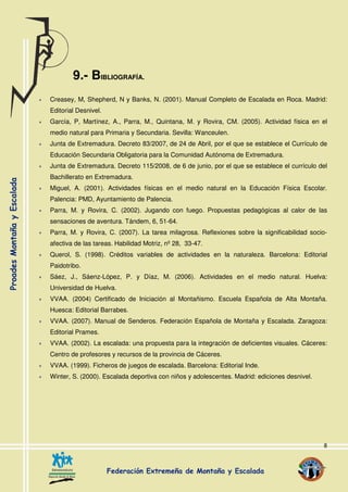 8
9.- BIBLIOGRAFÍA.
Creasey, M, Shepherd, N y Banks, N. (2001). Manual Completo de Escalada en Roca. Madrid:
Editorial Desnivel.
García, P, Martínez, A., Parra, M., Quintana, M. y Rovira, CM. (2005). Actividad física en el
medio natural para Primaria y Secundaria. Sevilla: Wanceulen.
Junta de Extremadura. Decreto 83/2007, de 24 de Abril, por el que se establece el Currículo de
Educación Secundaria Obligatoria para la Comunidad Autónoma de Extremadura.
Junta de Extremadura. Decreto 115/2008, de 6 de junio, por el que se establece el currículo del
Bachillerato en Extremadura.
Miguel, A. (2001). Actividades físicas en el medio natural en la Educación Física Escolar.
Palencia: PMD, Ayuntamiento de Palencia.
Parra, M. y Rovira, C. (2002). Jugando con fuego. Propuestas pedagógicas al calor de las
sensaciones de aventura. Tándem, 6, 51-64.
Parra, M. y Rovira, C. (2007). La tarea milagrosa. Reflexiones sobre la significabilidad socio-
afectiva de las tareas. Habilidad Motriz, nº 28, 33-47.
Querol, S. (1998). Créditos variables de actividades en la naturaleza. Barcelona: Editorial
Paidotribo.
Sáez, J., Sáenz-López, P. y Díaz, M. (2006). Actividades en el medio natural. Huelva:
Universidad de Huelva.
VVAA. (2004) Certificado de Iniciación al Montañismo. Escuela Española de Alta Montaña.
Huesca: Editorial Barrabes.
VVAA. (2007). Manual de Senderos. Federación Española de Montaña y Escalada. Zaragoza:
Editorial Prames.
VVAA. (2002). La escalada: una propuesta para la integración de deficientes visuales. Cáceres:
Centro de profesores y recursos de la provincia de Cáceres.
VVAA. (1999). Ficheros de juegos de escalada. Barcelona: Editorial Inde.
Winter, S. (2000). Escalada deportiva con niños y adolescentes. Madrid: ediciones desnivel.
 