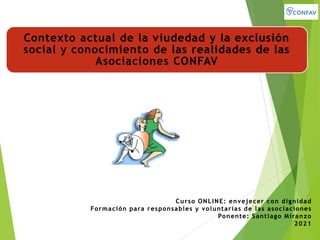 Contexto actual de la viudedad y la exclusión
social y conocimiento de las realidades de las
Asociaciones CONFAV
Curso ONLINE: envejecer con dignidad
Formación para responsables y voluntarias de las asociaciones
Ponente: Santiago Miranzo
2021
 