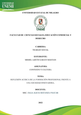 UNIVERSIDAD ESTATAL DE MILAGRO
FACULTAD DE CIENCIAS SOCIALES, EDUCACIÓN COMERCIAL Y
DERECHO
CARRERA:
TRABAJO SOCIAL
ESTUDIANTE:
MISHEL LIZETH GARAVI MASTIAN
ASIGNATURA
CONTEXTO Y CULTURA
TEMA:
REFLEXIÓN ACERCA DE LA FORMACIÓN PROFESIONAL FRENTE A
UNA SOCIEDAD INNOVADORA.
DOCENTE:
MSC. OLGA ALICIA MAYANZA PAUCAR
2022
 