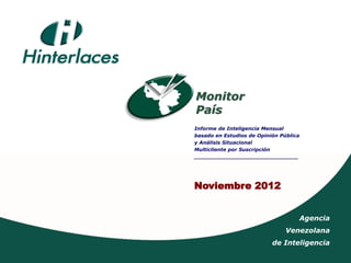 Monitor
País
Informe de Inteligencia Mensual
basado en Estudios de Opinión Pública
y Análisis Situacional
Multicliente por Suscripción
_____________________________________




Noviembre 2012


                                        Agencia
                                Venezolana
                           de Inteligencia
 