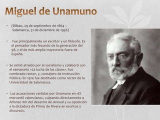 •

(Bilbao, 29 de septiembre de 1864 –
Salamanca, 31 de diciembre de 1936)

•

Fue principalmente un escritor y un filósofo. Es
el pensador más fecundo de la generación del
98, y el de más amplia trayectoria fuera de
España.

• Se sintió atraído por el socialismo y colaboró con
el semanario «La lucha de las clases». fue
nombrado rector, y, consejero de Instrucción
Pública. En 1914 fue destituido como rector de la
Universidad de Salamanca.
• Las acusaciones vertidas por Unamuno en «El
mercantil valenciano», culpando directamente a
Alfonso XIII del desastre de Annual y su oposición
a la dictadura de Primo de Rivera en escritos y
discursos.

 