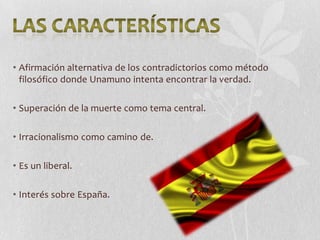 • Afirmación alternativa de los contradictorios como método
filosófico donde Unamuno intenta encontrar la verdad.
• Superación de la muerte como tema central.

• Irracionalismo como camino de.
• Es un liberal.

• Interés sobre España.

 