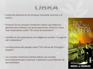 • Unamuno destaca en los ensayos, la poesía, la prosa y el
teatro.

• Ensayos: En los ensayos Unamuno cultiva casi todos los
géneros pero destaca sus preocupaciones. Entre las obras
más importantes están “En torno al casticismo”
• También le da importancia a la religión en la obra “La agonía
del cristianismo”
• La importancia del paisaje como “Por tierras de Portugal y
España”.
• Las novelas: Unamuno intenta utilizar sus novelas
principalmente para expresar o plantear sus problemas de
personalidad.

 