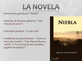 • Narraciones grotescas: “Niebla”.

• Historias de diversos géneros: “Una
historia de amor”.
• Voluntad creadora: “La tía Tula”.
• Problemas de personalidad: “Como se
hace una novela”, “San Manuel Bueno,
mártir” y “La novela de don Sandalio,
jugador de ajedrez”.

 