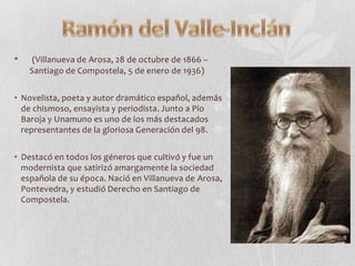 •

(Villanueva de Arosa, 28 de octubre de 1866 –
Santiago de Compostela, 5 de enero de 1936)

• Novelista, poeta y autor dramático español, además
de chismoso, ensayista y periodista. Junto a Pío
Baroja y Unamuno es uno de los más destacados
representantes de la gloriosa Generación del 98.

• Destacó en todos los géneros que cultivó y fue un
modernista que satirizó amargamente la sociedad
española de su época. Nació en Villanueva de Arosa,
Pontevedra, y estudió Derecho en Santiago de
Compostela.

 
