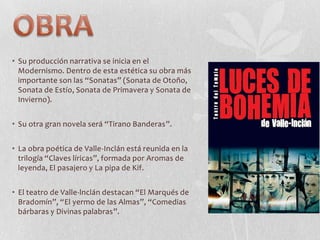 • Su producción narrativa se inicia en el
Modernismo. Dentro de esta estética su obra más
importante son las “Sonatas” (Sonata de Otoño,
Sonata de Estío, Sonata de Primavera y Sonata de
Invierno).
• Su otra gran novela será “Tirano Banderas”.
• La obra poética de Valle-Inclán está reunida en la
trilogía “Claves líricas”, formada por Aromas de
leyenda, El pasajero y La pipa de Kif.
• El teatro de Valle-lnclán destacan “El Marqués de
Bradomín”, “El yermo de las Almas”, “Comedias
bárbaras y Divinas palabras”.

 