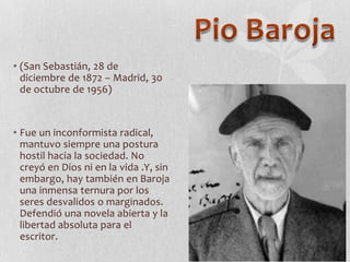 • (San Sebastián, 28 de
diciembre de 1872 – Madrid, 30
de octubre de 1956)

• Fue un inconformista radical,
mantuvo siempre una postura
hostil hacia la sociedad. No
creyó en Dios ni en la vida .Y, sin
embargo, hay también en Baroja
una inmensa ternura por los
seres desvalidos o marginados.
Defendió una novela abierta y la
libertad absoluta para el
escritor.

 