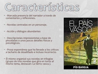 • - Marcada presencia del narrador a través de
comentarios y reflexiones.

• - Novelas centradas en un personaje.
• - Acción y diálogos abundantes
• - Descripciones impresionistas a base de
pinceladas o unos pocos detalles físicos y
psicológicos.
• - Prosa espontánea que ha llevado a los críticos
a tacharlo de desaliñado e incluso incorrecto.

• Él mismo organizó sus novelas en trilogías
(grupo de tres novelas que gira en torno al
mismo tema, destacan: La tierra vasca.).

 