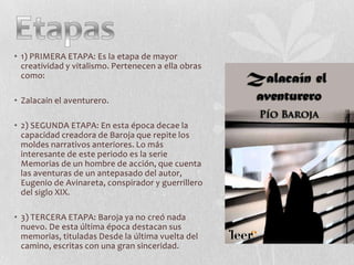 • 1) PRIMERA ETAPA: Es la etapa de mayor
creatividad y vitalismo. Pertenecen a ella obras
como:
• Zalacaín el aventurero.
• 2) SEGUNDA ETAPA: En esta época decae la
capacidad creadora de Baroja que repite los
moldes narrativos anteriores. Lo más
interesante de este periodo es la serie
Memorias de un hombre de acción, que cuenta
las aventuras de un antepasado del autor,
Eugenio de Avinareta, conspirador y guerrillero
del siglo XIX.
• 3) TERCERA ETAPA: Baroja ya no creó nada
nuevo. De esta última época destacan sus
memorias, tituladas Desde la última vuelta del
camino, escritas con una gran sinceridad.

 