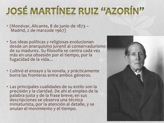 • (Monóvar, Alicante, 8 de junio de 1873 –
Madrid, 2 de marzode 1967)

• Sus ideas políticas y religiosas evolucionan
desde un anarquismo juvenil al conservadurismo
de su madurez. Su filosofía se centra cada vez
más en una obsesión por el tiempo, por la
fugacidad de la vida…
• Cultivó el ensayo y la novela, y prácticamente
borra las fronteras entre ambos géneros.
• Las principales cualidades de su estilo son la
precisión y la claridad. De ahí el empleo de la
palabra justa y de la frase breve; en sus
descripciones se observa una técnica
miniaturista, por la atención al detalle, y se
anulan el movimiento y el tiempo.

 