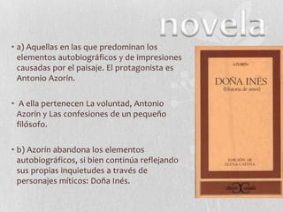 • a) Aquellas en las que predominan los
elementos autobiográficos y de impresiones
causadas por el paisaje. El protagonista es
Antonio Azorín.
• A ella pertenecen La voluntad, Antonio
Azorín y Las confesiones de un pequeño
filósofo.
• b) Azorín abandona los elementos
autobiográficos, si bien continúa reflejando
sus propias inquietudes a través de
personajes míticos: Doña Inés.

 