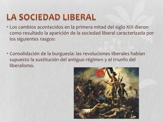 • Los cambios acontecidos en la primera mitad del siglo XIX dieron
como resultado la aparición de la sociedad liberal caracterizada por
los siguientes rasgos:
• Consolidación de la burguesía: las revoluciones liberales habían
supuesto la sustitución del antiguo régimen y el triunfo del
liberalismo.

 