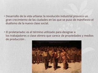 • Desarrollo de la vida urbana: la revolución industrial provoco un
gran crecimiento de las ciudades en las que se puso de manifiesto el
dualismo de la nueva clase social.
• El proletariado: es el término utilizado para designar a
los trabajadores o clase obrera que carece de propiedades y medios
de producción .

 