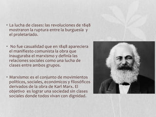• La lucha de clases: las revoluciones de 1848
mostraron la ruptura entre la burguesía y
el proletariado.
• No fue casualidad que en 1848 apareciera
el manifiesto comunista la obra que
inauguraba el marxismo y definía las
relaciones sociales como una lucha de
clases entre ambos grupos.
• Marxismo: es el conjunto de movimientos
políticos, sociales, económicos y filosóficos
derivados de la obra de Karl Marx. El
objetivo es lograr una sociedad sin clases
sociales donde todos vivan con dignidad.

 