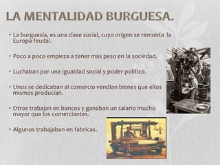 • La burguesía, es una clase social, cuyo origen se remonta la
Europa feudal.

• Poco a poco empieza a tener mas peso en la sociedad.
• Luchaban por una igualdad social y poder político.
• Unos se dedicaban al comercio vendían bienes que ellos
mismos producían.
• Otros trabajan en bancos y ganaban un salario mucho
mayor que los comerciantes.

• Algunos trabajaban en fabricas.

 