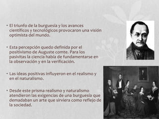 • El triunfo de la burguesía y los avances
científicos y tecnológicos provocaron una visión
optimista del mundo.
• Esta percepción quedo definida por el
positivismo de Auguste comte. Para los
pasivitas la ciencia había de fundamentarse en
la observación y en la verificación.
• Las ideas positivas influyeron en el realismo y
en el naturalismo.
• Desde este prisma realismo y naturalismo
atendieron las exigencias de una burguesía que
demadaban un arte que sirviera como reflejo de
la sociedad.

 