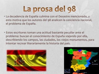 • La decadencia de España culmina con el Desastre mencionado, y
esto motiva que los autores del 98 analicen la conciencia nacional,
el problema de España.
• Estos escritores toman una actitud bastante peculiar ante el
problema: buscan el conocimiento de España viajando por ella,
describiendo los campos, las ciudades, los viejos monumentos, para
intentar recrear literariamente la historia del país.

 