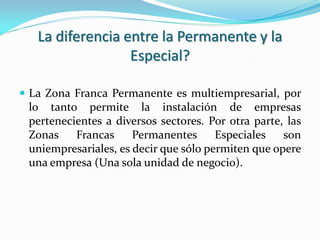 La diferencia entre la Permanente y la
                  Especial?

 La Zona Franca Permanente es multiempresarial, por
 lo tanto permite la instalación de empresas
 pertenecientes a diversos sectores. Por otra parte, las
 Zonas    Francas     Permanentes      Especiales   son
 uniempresariales, es decir que sólo permiten que opere
 una empresa (Una sola unidad de negocio).
 