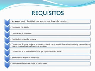 REQUISITOS
• Ser persona jurídica domiciliada en al país o sucursal de sociedad extranjera.


• Estudios de Factibilidad.


• Plan maestro de desarrollo.


• Estudio de títulos de los terrenos.

• Certificación de que el proyecto se encuentra acorde con el plan de desarrollo municipal y el uso del suelo
  esta permitido para el desarrollo de la actividad.

• Certificación de la entidad competente que el proyecto se encuentra.


• acorde con las exigencias ambientales.


• Programa de sistematización de las operaciones.
 