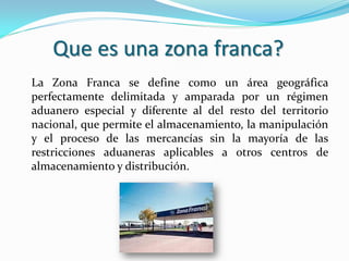Que es una zona franca?
La Zona Franca se define como un área geográfica
perfectamente delimitada y amparada por un régimen
aduanero especial y diferente al del resto del territorio
nacional, que permite el almacenamiento, la manipulación
y el proceso de las mercancías sin la mayoría de las
restricciones aduaneras aplicables a otros centros de
almacenamiento y distribución.
 