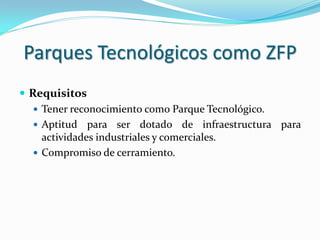 Parques Tecnológicos como ZFP
 Requisitos
    Tener reconocimiento como Parque Tecnológico.
    Aptitud para ser dotado de infraestructura para
     actividades industriales y comerciales.
    Compromiso de cerramiento.
 