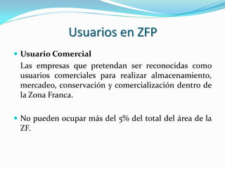 Usuarios en ZFP
 Usuario Comercial
 Las empresas que pretendan ser reconocidas como
 usuarios comerciales para realizar almacenamiento,
 mercadeo, conservación y comercialización dentro de
 la Zona Franca.

 No pueden ocupar más del 5% del total del área de la
 ZF.
 