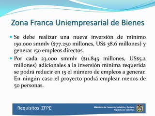 Zona Franca Uniempresarial de Bienes
 Se debe realizar una nueva inversión de mínimo
  150.000 smmlv ($77.250 millones, US$ 38.6 millones) y
  generar 150 empleos directos.
 Por cada 23.000 smmlv ($11.845 millones, US$5.2
  millones) adicionales a la inversión mínima requerida
  se podrá reducir en 15 el número de empleos a generar.
  En ningún caso el proyecto podrá emplear menos de
  50 personas.
 