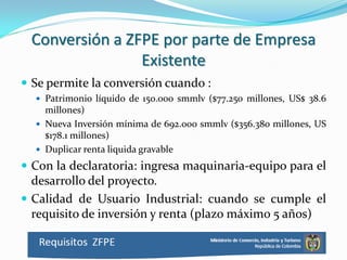 Conversión a ZFPE por parte de Empresa
                Existente
 Se permite la conversión cuando :
   Patrimonio líquido de 150.000 smmlv ($77.250 millones, US$ 38.6
    millones)
   Nueva Inversión mínima de 692.000 smmlv ($356.380 millones, US
    $178.1 millones)
   Duplicar renta liquida gravable

 Con la declaratoria: ingresa maquinaria-equipo para el
  desarrollo del proyecto.
 Calidad de Usuario Industrial: cuando se cumple el
  requisito de inversión y renta (plazo máximo 5 años)
 