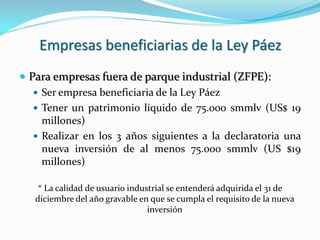 Empresas beneficiarias de la Ley Páez
 Para empresas fuera de parque industrial (ZFPE):
    Ser empresa beneficiaria de la Ley Páez
    Tener un patrimonio líquido de 75.000 smmlv (US$ 19
     millones)
    Realizar en los 3 años siguientes a la declaratoria una
     nueva inversión de al menos 75.000 smmlv (US $19
     millones)

    * La calidad de usuario industrial se entenderá adquirida el 31 de
   diciembre del año gravable en que se cumpla el requisito de la nueva
                                 inversión
 