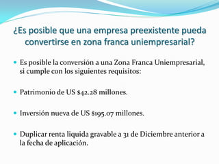 ¿Es posible que una empresa preexistente pueda
   convertirse en zona franca uniempresarial?

 Es posible la conversión a una Zona Franca Uniempresarial,
  si cumple con los siguientes requisitos:

 Patrimonio de US $42.28 millones.


 Inversión nueva de US $195.07 millones.


 Duplicar renta liquida gravable a 31 de Diciembre anterior a
  la fecha de aplicación.
 