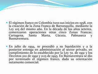  El régimen franco en Colombia tuvo sus inicios en 1958, con
  la creación de la Zona Franca de Barranquilla, mediante la
  Ley 105 del mismo año. En la década de los años setenta,
  comenzaron operaciones otras cinco Zonas Francas:
  Cartagena, Santa Marta, Cúcuta, Palmaseca y
  Buenaventura.

 En julio de 1994, se procedió a su liquidación y a la
  posterior entrega en administración al sector privado, en
  cumplimiento de lo establecido por la Ley 7a. de 1991 y los
  Decretos 2111 de 1992 y 1125 de 1993. En Buenaventura se dio
  por terminado el régimen franco, dada su orientación
  netamente comercial.
 