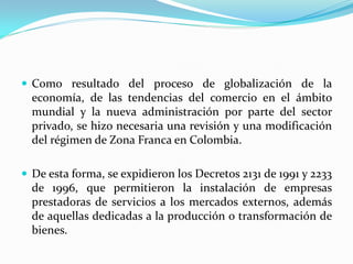  Como resultado del proceso de globalización de la
  economía, de las tendencias del comercio en el ámbito
  mundial y la nueva administración por parte del sector
  privado, se hizo necesaria una revisión y una modificación
  del régimen de Zona Franca en Colombia.

 De esta forma, se expidieron los Decretos 2131 de 1991 y 2233
  de 1996, que permitieron la instalación de empresas
  prestadoras de servicios a los mercados externos, además
  de aquellas dedicadas a la producción o transformación de
  bienes.
 