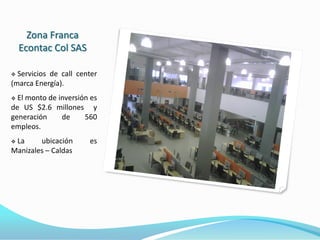Zona Franca
    Econtac Col SAS

 Servicios de call center
(marca Energía).
 El monto de inversión es
de US $2.6 millones y
generación     de     560
empleos.
La     ubicación      es
Manizales – Caldas
 