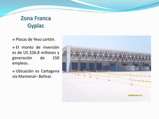 Zona Franca
        Gyplac

   Placas de Yeso cartón.
 El monto de inversión
es de US $36.8 millones y
generación    de     150
empleos .
 Ubicación es Cartagena
vía Mamonal– Bolívar.
 
