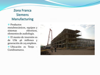Zona Franca
      Siemens
   Manufacturing
 Productos
metalmecánicos, equipos y
sistemas        eléctricos,
elementos de audiología.
 El monto de inversión es
de US$ 46 millones y
generación de 215 empleos.
 Ubicación es Tenjo –
Cundinamarca.
 