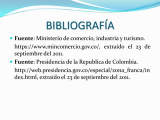 BIBLIOGRAFÍA
 Fuente: Ministerio de comercio, industria y turismo.
  https://www.mincomercio.gov.co/, extraído el 23 de
  septiembre del 2011.
 Fuente: Presidencia de la Republica de Colombia.
  http://web.presidencia.gov.co/especial/zona_franca/in
  dex.html, extraído el 23 de septiembre del 2011.
 
