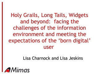 Holy Grails, Long Tails, Widgets and beyond:  facing the challenges of the information environment and meeting the expectations of the ‘born digital’ user   Lisa Charnock and Lisa Jeskins 