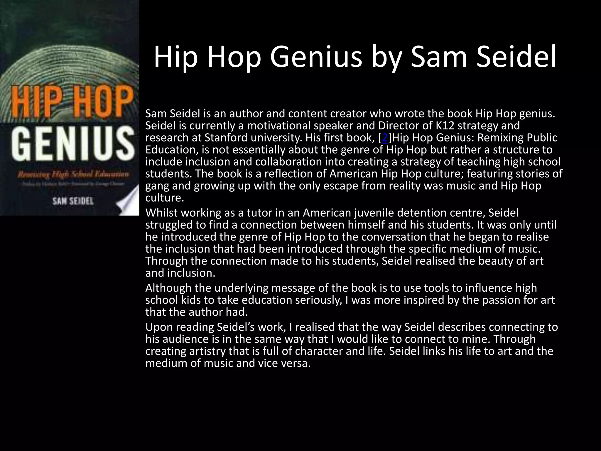 Hip Hop Genius by Sam Seidel
Sam Seidel is an author and content creator who wrote the book Hip Hop genius.
Seidel is currently a motivational speaker and Director of K12 strategy and
research at Stanford university. His first book, [2]Hip Hop Genius: Remixing Public
Education, is not essentially about the genre of Hip Hop but rather a structure to
include inclusion and collaboration into creating a strategy of teaching high school
students. The book is a reflection of American Hip Hop culture; featuring stories of
gang and growing up with the only escape from reality was music and Hip Hop
culture.
Whilst working as a tutor in an American juvenile detention centre, Seidel
struggled to find a connection between himself and his students. It was only until
he introduced the genre of Hip Hop to the conversation that he began to realise
the inclusion that had been introduced through the specific medium of music.
Through the connection made to his students, Seidel realised the beauty of art
and inclusion.
Although the underlying message of the book is to use tools to influence high
school kids to take education seriously, I was more inspired by the passion for art
that the author had.
Upon reading Seidel’s work, I realised that the way Seidel describes connecting to
his audience is in the same way that I would like to connect to mine. Through
creating artistry that is full of character and life. Seidel links his life to art and the
medium of music and vice versa.
 