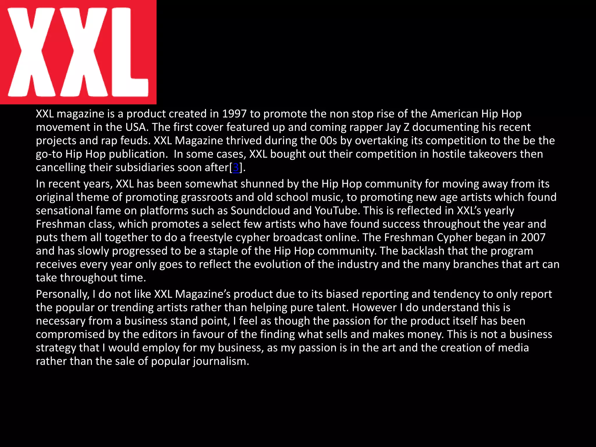 XXL magazine is a product created in 1997 to promote the non stop rise of the American Hip Hop
movement in the USA. The first cover featured up and coming rapper Jay Z documenting his recent
projects and rap feuds. XXL Magazine thrived during the 00s by overtaking its competition to the be the
go-to Hip Hop publication. In some cases, XXL bought out their competition in hostile takeovers then
cancelling their subsidiaries soon after[3].
In recent years, XXL has been somewhat shunned by the Hip Hop community for moving away from its
original theme of promoting grassroots and old school music, to promoting new age artists which found
sensational fame on platforms such as Soundcloud and YouTube. This is reflected in XXL’s yearly
Freshman class, which promotes a select few artists who have found success throughout the year and
puts them all together to do a freestyle cypher broadcast online. The Freshman Cypher began in 2007
and has slowly progressed to be a staple of the Hip Hop community. The backlash that the program
receives every year only goes to reflect the evolution of the industry and the many branches that art can
take throughout time.
Personally, I do not like XXL Magazine’s product due to its biased reporting and tendency to only report
the popular or trending artists rather than helping pure talent. However I do understand this is
necessary from a business stand point, I feel as though the passion for the product itself has been
compromised by the editors in favour of the finding what sells and makes money. This is not a business
strategy that I would employ for my business, as my passion is in the art and the creation of media
rather than the sale of popular journalism.
 