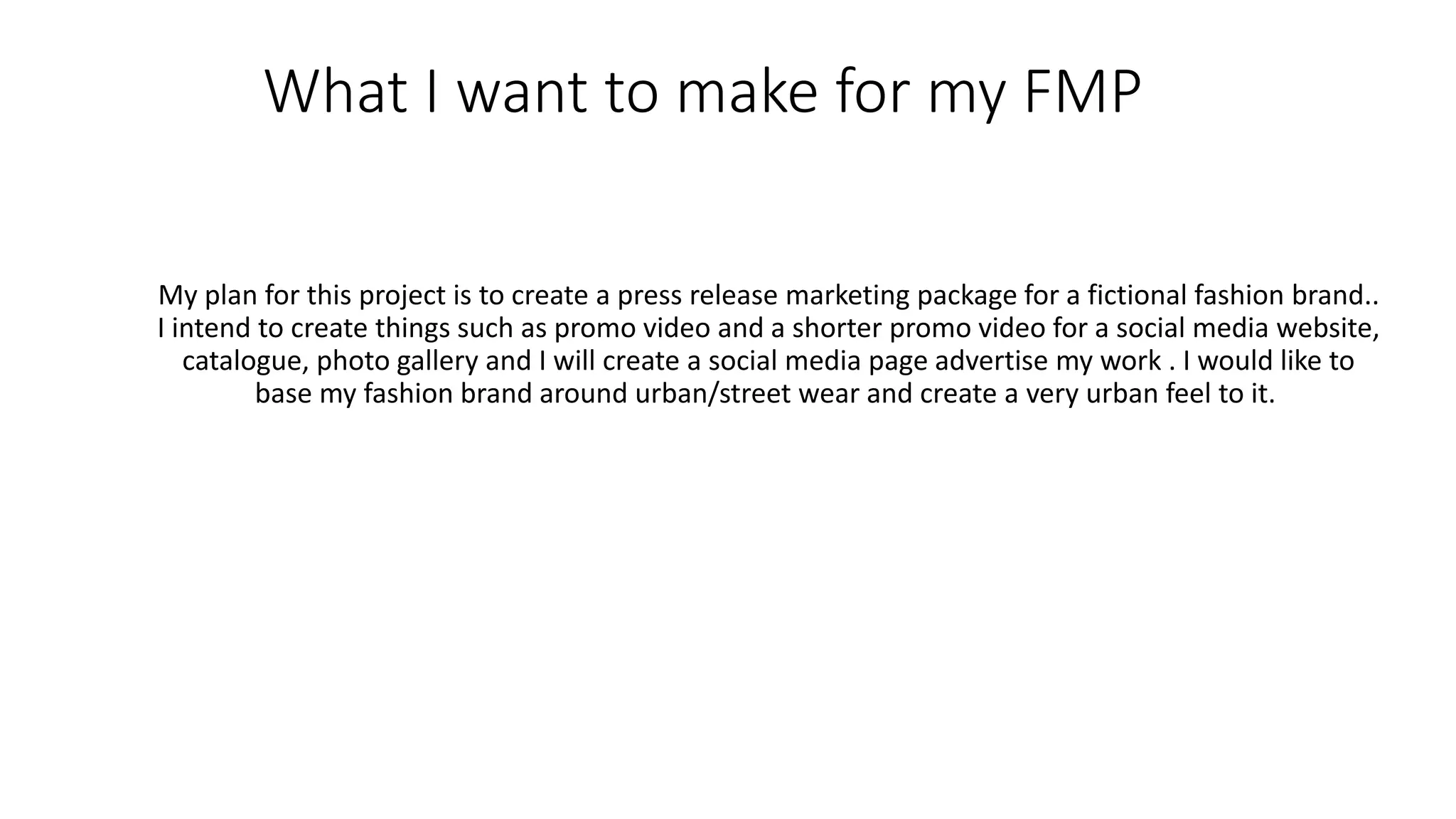 What I want to make for my FMP
My plan for this project is to create a press release marketing package for a fictional fashion brand..
I intend to create things such as promo video and a shorter promo video for a social media website,
catalogue, photo gallery and I will create a social media page advertise my work . I would like to
base my fashion brand around urban/street wear and create a very urban feel to it.
 