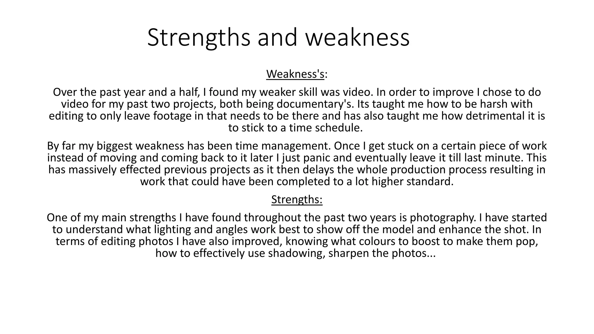 Strengths and weakness
Weakness's:
Over the past year and a half, I found my weaker skill was video. In order to improve I chose to do
video for my past two projects, both being documentary's. Its taught me how to be harsh with
editing to only leave footage in that needs to be there and has also taught me how detrimental it is
to stick to a time schedule.
By far my biggest weakness has been time management. Once I get stuck on a certain piece of work
instead of moving and coming back to it later I just panic and eventually leave it till last minute. This
has massively effected previous projects as it then delays the whole production process resulting in
work that could have been completed to a lot higher standard.
Strengths:
One of my main strengths I have found throughout the past two years is photography. I have started
to understand what lighting and angles work best to show off the model and enhance the shot. In
terms of editing photos I have also improved, knowing what colours to boost to make them pop,
how to effectively use shadowing, sharpen the photos...
 