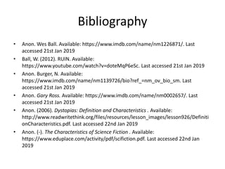 Bibliography
• Anon. Wes Ball. Available: https://www.imdb.com/name/nm1226871/. Last
accessed 21st Jan 2019
• Ball, W. (2012). RUIN. Available:
https://www.youtube.com/watch?v=doteMqP6eSc. Last accessed 21st Jan 2019
• Anon. Burger, N. Available:
https://www.imdb.com/name/nm1139726/bio?ref_=nm_ov_bio_sm. Last
accessed 21st Jan 2019
• Anon. Gary Ross. Available: https://www.imdb.com/name/nm0002657/. Last
accessed 21st Jan 2019
• Anon. (2006). Dystopias: Definition and Characteristics . Available:
http://www.readwritethink.org/files/resources/lesson_images/lesson926/Definiti
onCharacteristics.pdf. Last accessed 22nd Jan 2019
• Anon. (-). The Characteristics of Science Fiction . Available:
https://www.eduplace.com/activity/pdf/scifiction.pdf. Last accessed 22nd Jan
2019
 