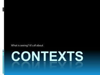 CONTEXTS What is seeing? It’s all about 